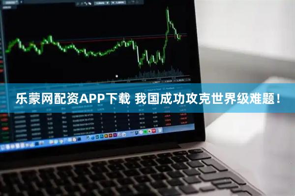 乐蒙网配资APP下载 我国成功攻克世界级难题!