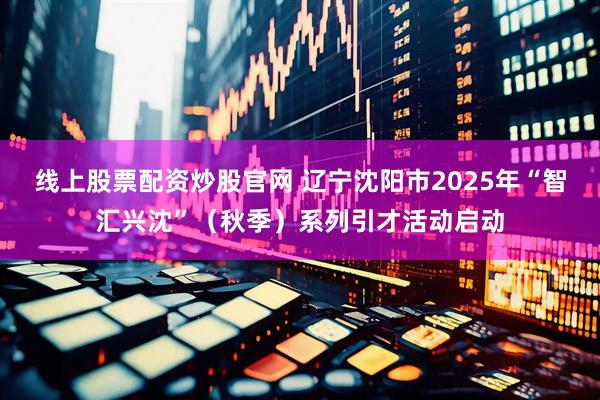 线上股票配资炒股官网 辽宁沈阳市2025年“智汇兴沈”(秋季)系列引才活动启动