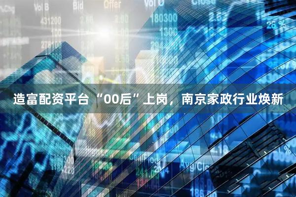 造富配资平台 “00后”上岗,南京家政行业焕新