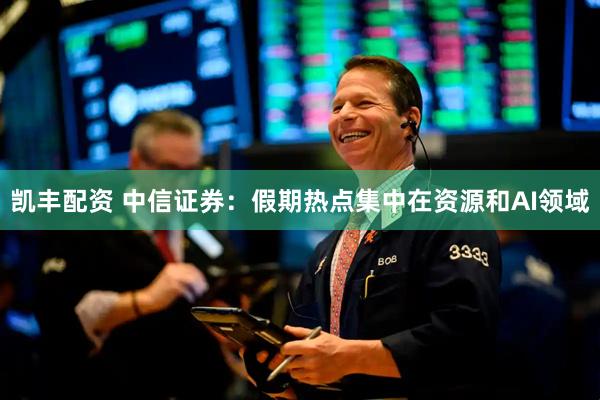凯丰配资 中信证券:假期热点集中在资源和AI领域