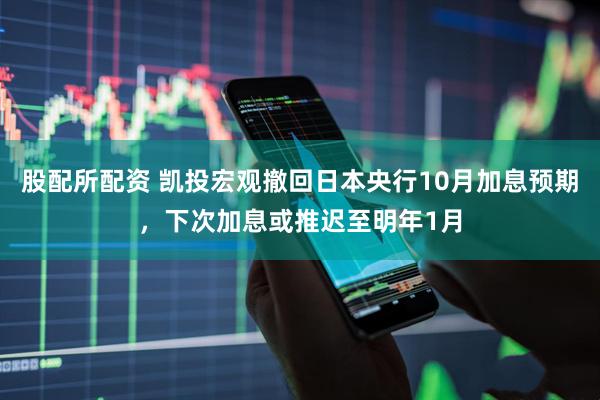 股配所配资 凯投宏观撤回日本央行10月加息预期,下次加息或推迟至明年1月