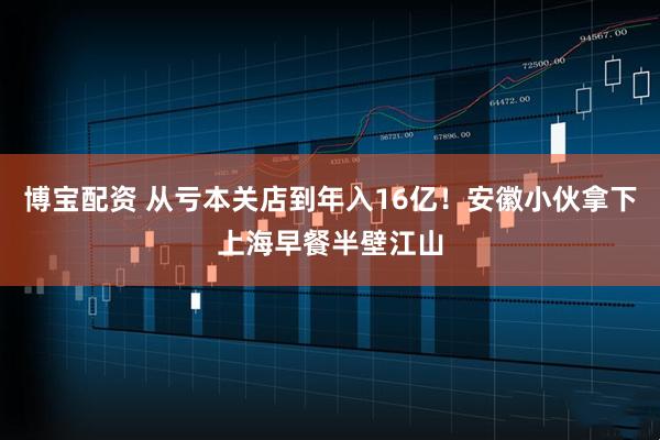 博宝配资 从亏本关店到年入16亿!安徽小伙拿下上海早餐半壁江山