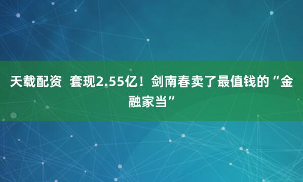 天载配资  套现2.55亿!剑南春卖了最值钱的“金融家当”