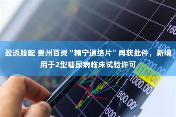 盈透股配 贵州百灵“糖宁通络片”再获批件,新增用于2型糖尿病临床试验许可