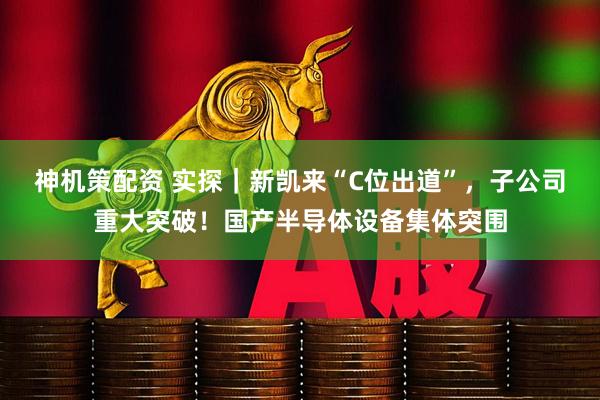 神机策配资 实探|新凯来“C位出道”,子公司重大突破!国产半导体设备集体突围