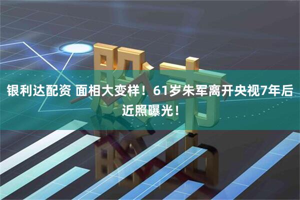 银利达配资 面相大变样!61岁朱军离开央视7年后近照曝光!
