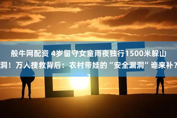 般牛网配资 4岁留守女童雨夜独行1500米躲山洞!万人搜救背后:农村带娃的“安全漏洞”谁来补?