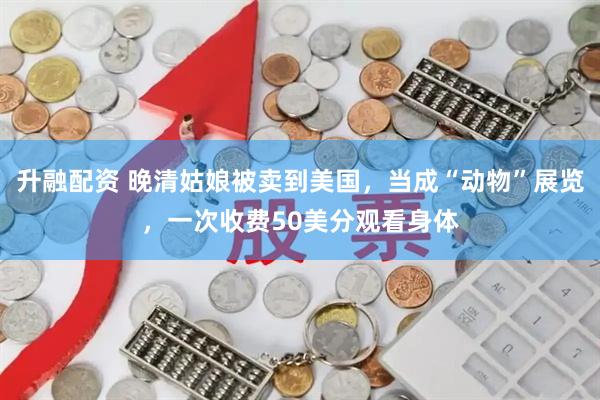 升融配资 晚清姑娘被卖到美国,当成“动物”展览,一次收费50美分观看身体
