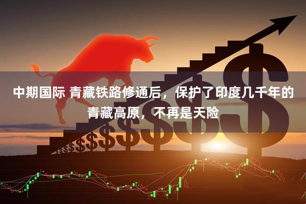 中期国际 青藏铁路修通后,保护了印度几千年的青藏高原,不再是天险