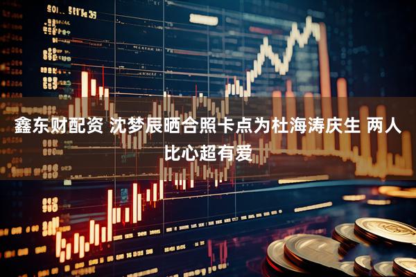 鑫东财配资 沈梦辰晒合照卡点为杜海涛庆生 两人比心超有爱