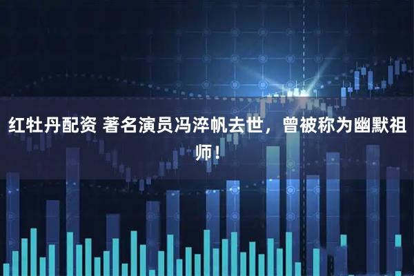 红牡丹配资 著名演员冯淬帆去世，曾被称为幽默祖师！