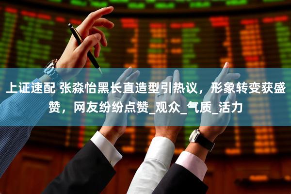 上证速配 张淼怡黑长直造型引热议，形象转变获盛赞，网友纷纷点赞_观众_气质_活力