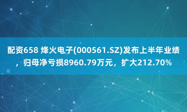 配资658 烽火电子(000561.SZ)发布上半年业绩，归母净亏损8960.79万元，扩大212.70%