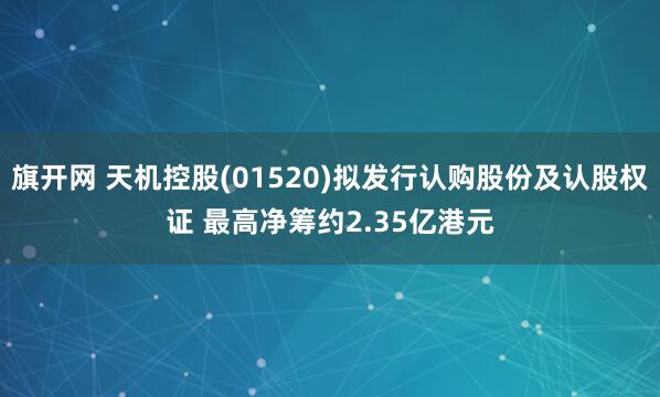 旗开网 天机控股(01520)拟发行认购股份及认股权证 最高净筹约2.35亿港元