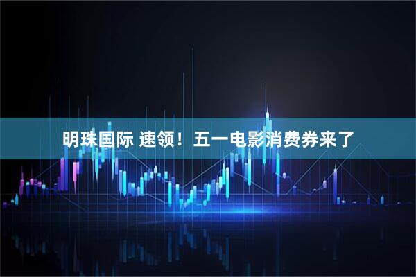 明珠国际 速领！五一电影消费券来了